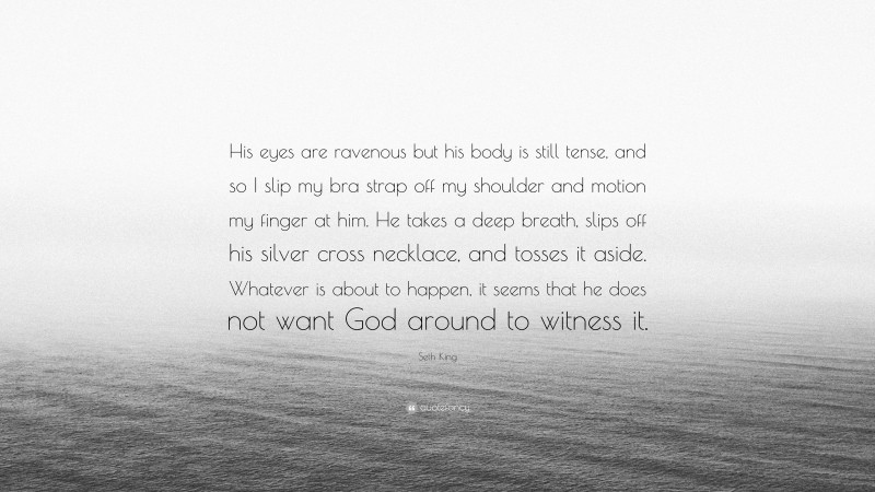 Seth King Quote: “His eyes are ravenous but his body is still tense, and so I slip my bra strap off my shoulder and motion my finger at him. He takes a deep breath, slips off his silver cross necklace, and tosses it aside. Whatever is about to happen, it seems that he does not want God around to witness it.”