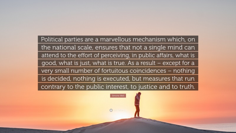 Simone Weil Quote: “Political parties are a marvellous mechanism which, on the national scale, ensures that not a single mind can attend to the effort of perceiving, in public affairs, what is good, what is just, what is true. As a result – except for a very small number of fortuitous coincidences – nothing is decided, nothing is executed, but measures that run contrary to the public interest, to justice and to truth.”