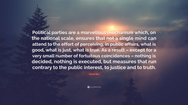 Simone Weil Quote: “Political parties are a marvellous mechanism which, on the national scale, ensures that not a single mind can attend to the effort of perceiving, in public affairs, what is good, what is just, what is true. As a result – except for a very small number of fortuitous coincidences – nothing is decided, nothing is executed, but measures that run contrary to the public interest, to justice and to truth.”