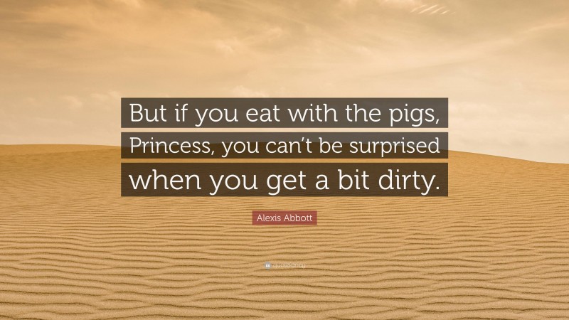 Alexis Abbott Quote: “But if you eat with the pigs, Princess, you can’t be surprised when you get a bit dirty.”