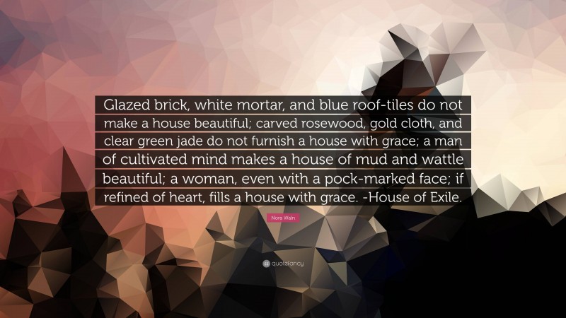 Nora Waln Quote: “Glazed brick, white mortar, and blue roof-tiles do not make a house beautiful; carved rosewood, gold cloth, and clear green jade do not furnish a house with grace; a man of cultivated mind makes a house of mud and wattle beautiful; a woman, even with a pock-marked face; if refined of heart, fills a house with grace. -House of Exile.”