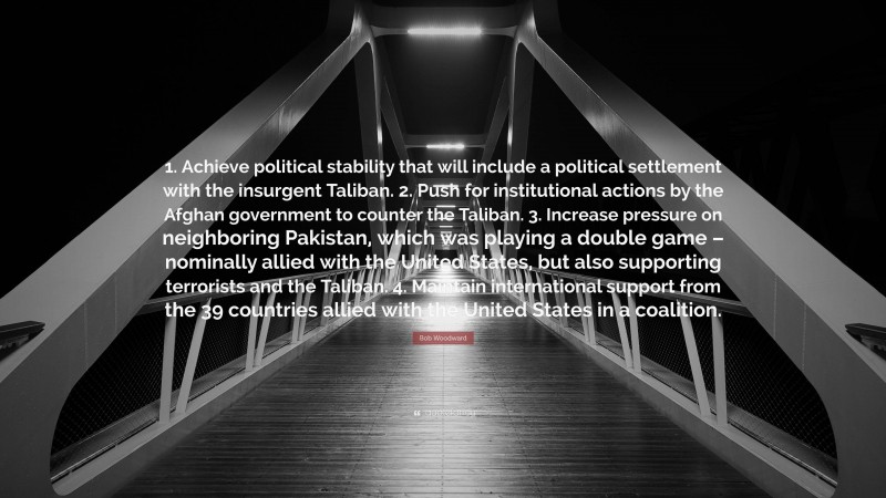 Bob Woodward Quote: “1. Achieve political stability that will include a political settlement with the insurgent Taliban. 2. Push for institutional actions by the Afghan government to counter the Taliban. 3. Increase pressure on neighboring Pakistan, which was playing a double game – nominally allied with the United States, but also supporting terrorists and the Taliban. 4. Maintain international support from the 39 countries allied with the United States in a coalition.”