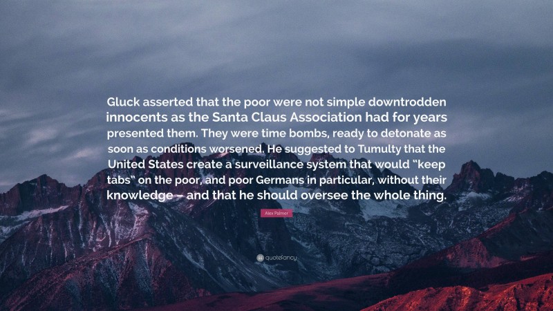 Alex Palmer Quote: “Gluck asserted that the poor were not simple downtrodden innocents as the Santa Claus Association had for years presented them. They were time bombs, ready to detonate as soon as conditions worsened. He suggested to Tumulty that the United States create a surveillance system that would “keep tabs” on the poor, and poor Germans in particular, without their knowledge – and that he should oversee the whole thing.”