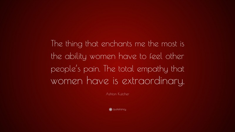 Ashton Kutcher Quote: “The thing that enchants me the most is the ability women have to feel other people’s pain. The total empathy that women have is extraordinary.”