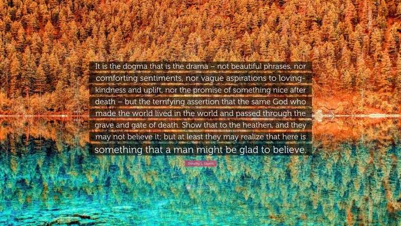 Dorothy L. Sayers Quote: “It is the dogma that is the drama – not beautiful phrases, nor comforting sentiments, nor vague aspirations to loving-kindness and uplift, nor the promise of something nice after death – but the terrifying assertion that the same God who made the world lived in the world and passed through the grave and gate of death. Show that to the heathen, and they may not believe it; but at least they may realize that here is something that a man might be glad to believe.”