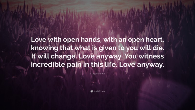 Megan Devine Quote: “Love with open hands, with an open heart, knowing that what is given to you will die. It will change. Love anyway. You witness incredible pain in this life. Love anyway.”