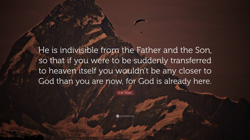 A.W. Tozer Quote: “He is indivisible from the Father and the Son, so that if you were to be suddenly transferred to heaven itself you wouldn’t be any closer to God than you are now, for God is already here.”