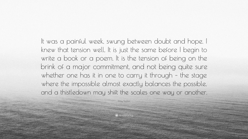 May Sarton Quote: “It was a painful week, swung between doubt and hope. I knew that tension well. It is just the same before I begin to write a book or a poem. It is the tension of being on the brink of a major commitment, and not being quite sure whether one has it in one to carry it through – the stage where the impossible almost exactly balances the possible, and a thistledown may shift the scales one way or another.”