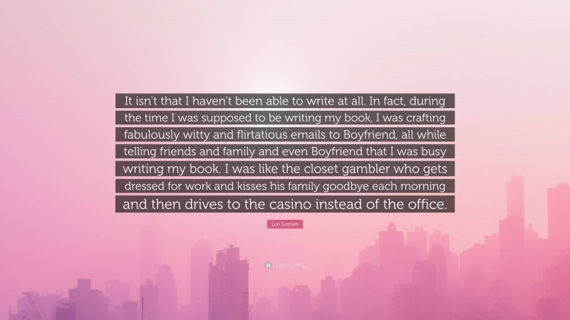 Lori Gottlieb Quote: “It isn’t that I haven’t been able to write at all. In fact, during the time I was supposed to be writing my book, I was crafting fabulously witty and flirtatious emails to Boyfriend, all while telling friends and family and even Boyfriend that I was busy writing my book. I was like the closet gambler who gets dressed for work and kisses his family goodbye each morning and then drives to the casino instead of the office.”