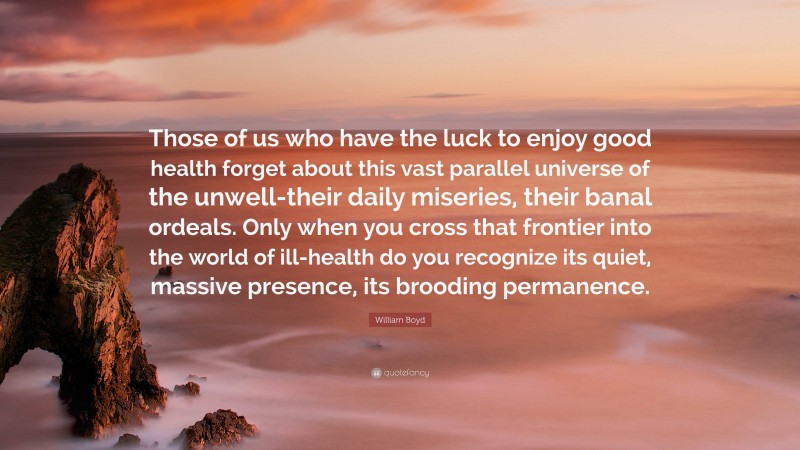 William Boyd Quote: “Those of us who have the luck to enjoy good health forget about this vast parallel universe of the unwell-their daily miseries, their banal ordeals. Only when you cross that frontier into the world of ill-health do you recognize its quiet, massive presence, its brooding permanence.”
