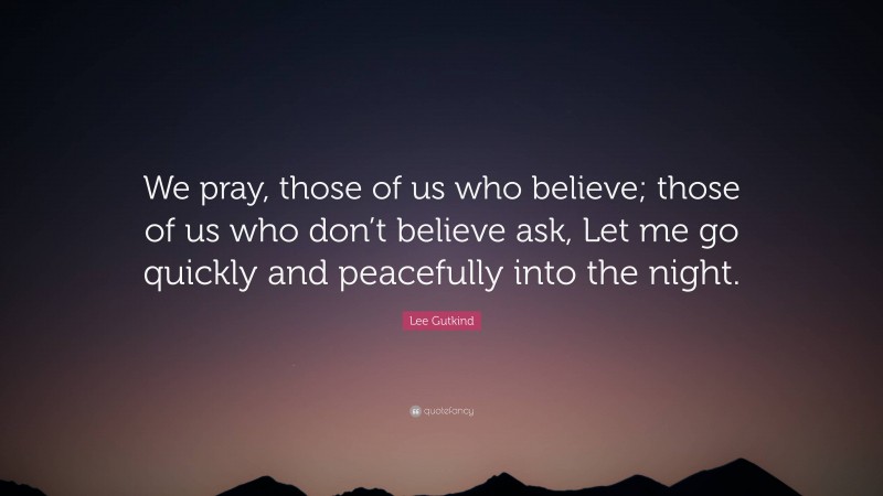 Lee Gutkind Quote: “We pray, those of us who believe; those of us who don’t believe ask, Let me go quickly and peacefully into the night.”