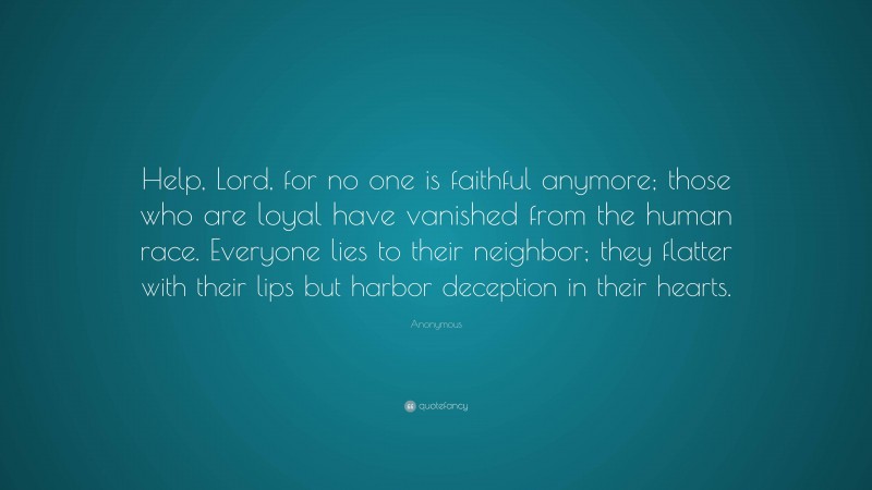 Anonymous Quote: “Help, Lord, for no one is faithful anymore; those who are loyal have vanished from the human race. Everyone lies to their neighbor; they flatter with their lips but harbor deception in their hearts.”