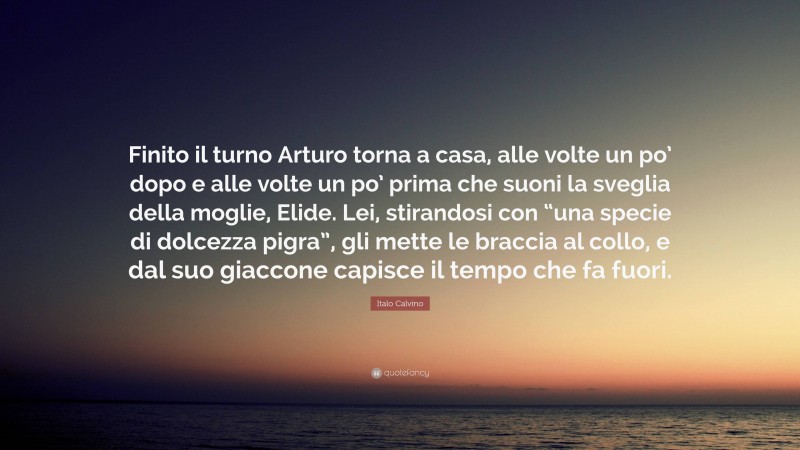 Italo Calvino Quote: “Finito il turno Arturo torna a casa, alle volte un po’ dopo e alle volte un po’ prima che suoni la sveglia della moglie, Elide. Lei, stirandosi con “una specie di dolcezza pigra”, gli mette le braccia al collo, e dal suo giaccone capisce il tempo che fa fuori.”