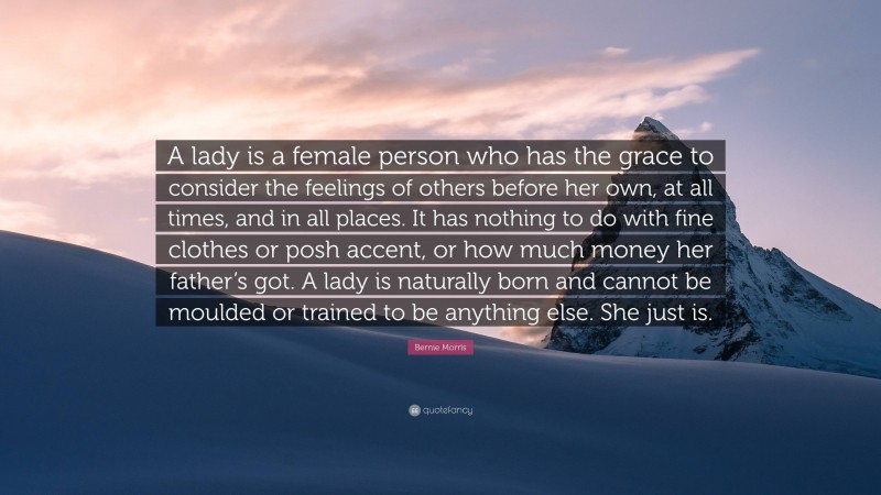 Bernie Morris Quote: “A lady is a female person who has the grace to consider the feelings of others before her own, at all times, and in all places. It has nothing to do with fine clothes or posh accent, or how much money her father’s got. A lady is naturally born and cannot be moulded or trained to be anything else. She just is.”