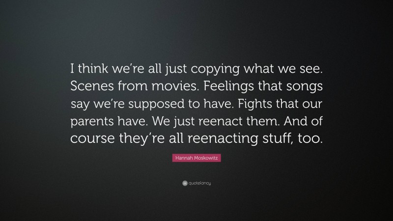Hannah Moskowitz Quote: “I think we’re all just copying what we see. Scenes from movies. Feelings that songs say we’re supposed to have. Fights that our parents have. We just reenact them. And of course they’re all reenacting stuff, too.”