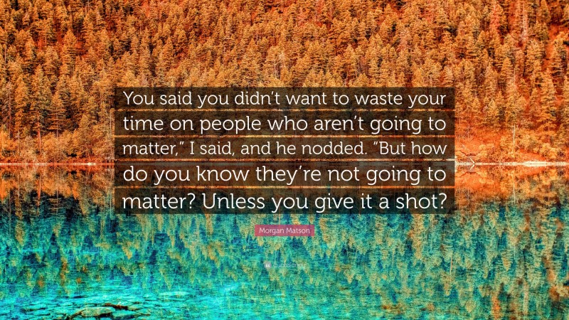 Morgan Matson Quote: “You said you didn’t want to waste your time on people who aren’t going to matter,” I said, and he nodded. “But how do you know they’re not going to matter? Unless you give it a shot?”