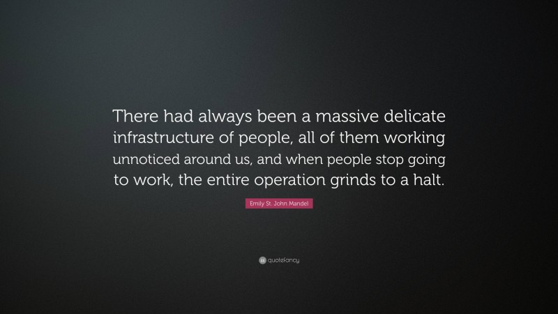 Emily St. John Mandel Quote: “There had always been a massive delicate infrastructure of people, all of them working unnoticed around us, and when people stop going to work, the entire operation grinds to a halt.”