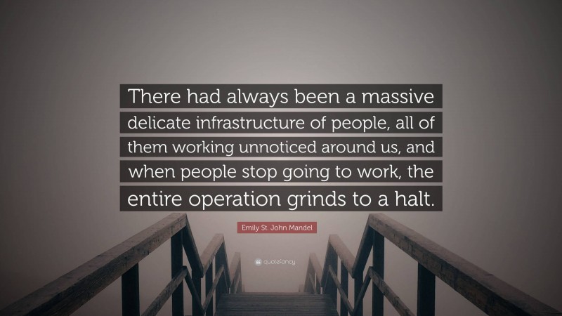 Emily St. John Mandel Quote: “There had always been a massive delicate infrastructure of people, all of them working unnoticed around us, and when people stop going to work, the entire operation grinds to a halt.”