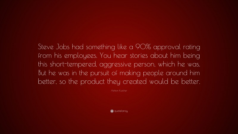 Ashton Kutcher Quote: “Steve Jobs had something like a 90% approval rating from his employees. You hear stories about him being this short-tempered, aggressive person, which he was. But he was in the pursuit of making people around him better, so the product they created would be better.”