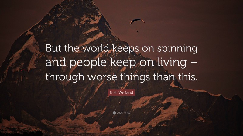 K.M. Weiland Quote: “But the world keeps on spinning and people keep on living – through worse things than this.”