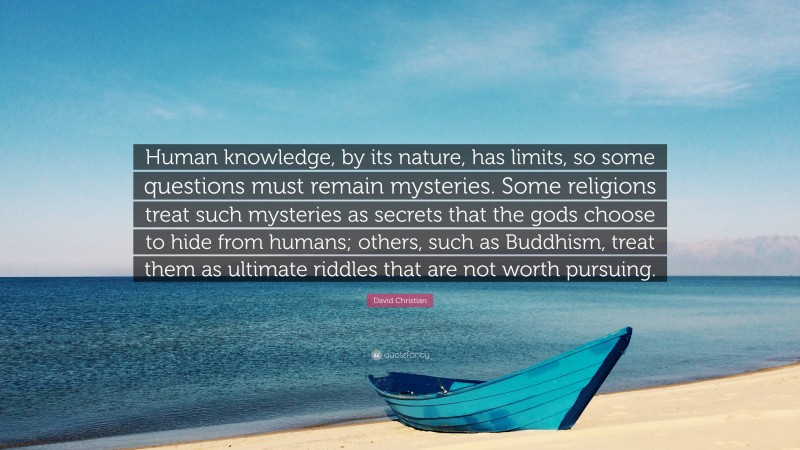 David Christian Quote: “Human knowledge, by its nature, has limits, so some questions must remain mysteries. Some religions treat such mysteries as secrets that the gods choose to hide from humans; others, such as Buddhism, treat them as ultimate riddles that are not worth pursuing.”