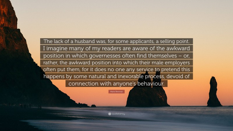 Marie Brennan Quote: “The lack of a husband was, for some applicants, a selling point. I imagine many of my readers are aware of the awkward position in which governesses often find themselves – or, rather, the awkward position into which their male employers often put them, for it does no one any service to pretend this happens by some natural and inexorable process, devoid of connection with anyone’s behaviour.”