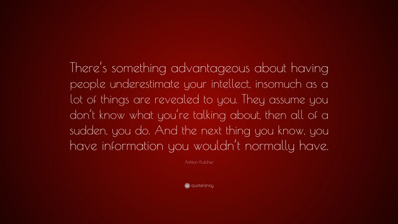 Ashton Kutcher Quote: “There’s something advantageous about having people underestimate your intellect, insomuch as a lot of things are revealed to you. They assume you don’t know what you’re talking about, then all of a sudden, you do. And the next thing you know, you have information you wouldn’t normally have.”