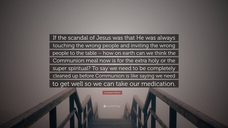 Jonathan Martin Quote: “If the scandal of Jesus was that He was always touching the wrong people and inviting the wrong people to the table – how on earth can we think the Communion meal now is for the extra holy or the super spiritual? To say we need to be completely cleaned up before Communion is like saying we need to get well so we can take our medication.”