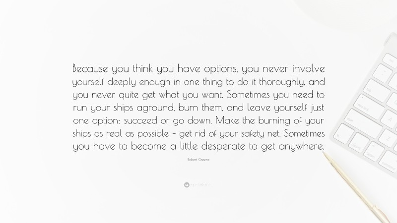 Robert Greene Quote: “Because you think you have options, you never involve yourself deeply enough in one thing to do it thoroughly, and you never quite get what you want. Sometimes you need to run your ships aground, burn them, and leave yourself just one option: succeed or go down. Make the burning of your ships as real as possible – get rid of your safety net. Sometimes you have to become a little desperate to get anywhere.”