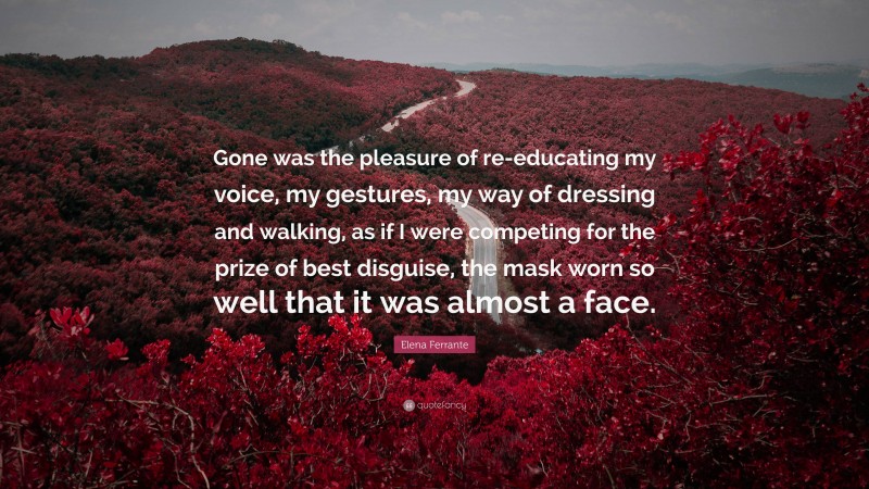 Elena Ferrante Quote: “Gone was the pleasure of re-educating my voice, my gestures, my way of dressing and walking, as if I were competing for the prize of best disguise, the mask worn so well that it was almost a face.”