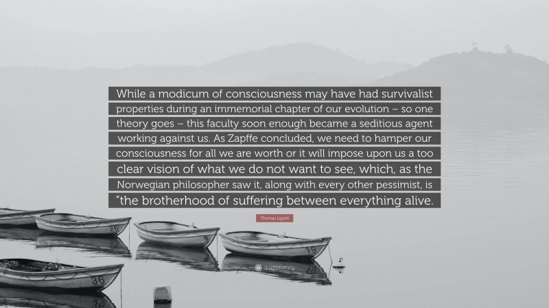 Thomas Ligotti Quote: “While a modicum of consciousness may have had survivalist properties during an immemorial chapter of our evolution – so one theory goes – this faculty soon enough became a seditious agent working against us. As Zapffe concluded, we need to hamper our consciousness for all we are worth or it will impose upon us a too clear vision of what we do not want to see, which, as the Norwegian philosopher saw it, along with every other pessimist, is “the brotherhood of suffering between everything alive.”