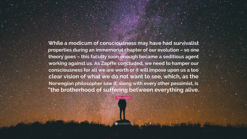 Thomas Ligotti Quote: “While a modicum of consciousness may have had survivalist properties during an immemorial chapter of our evolution – so one theory goes – this faculty soon enough became a seditious agent working against us. As Zapffe concluded, we need to hamper our consciousness for all we are worth or it will impose upon us a too clear vision of what we do not want to see, which, as the Norwegian philosopher saw it, along with every other pessimist, is “the brotherhood of suffering between everything alive.”