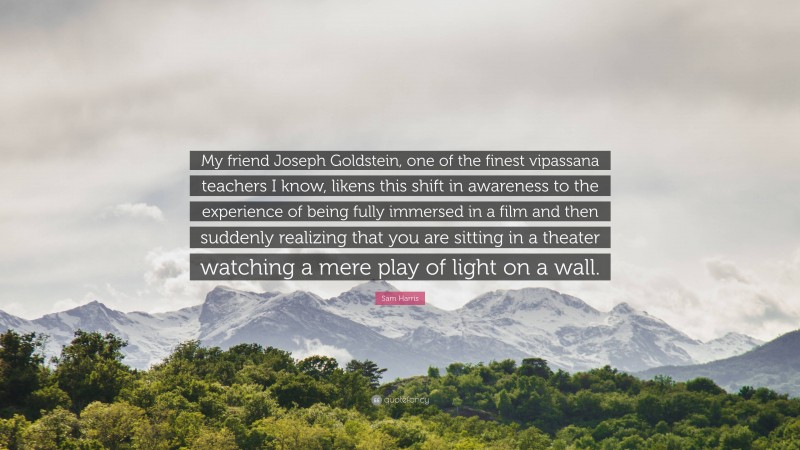 Sam Harris Quote: “My friend Joseph Goldstein, one of the finest vipassana teachers I know, likens this shift in awareness to the experience of being fully immersed in a film and then suddenly realizing that you are sitting in a theater watching a mere play of light on a wall.”