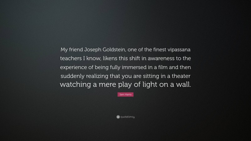 Sam Harris Quote: “My friend Joseph Goldstein, one of the finest vipassana teachers I know, likens this shift in awareness to the experience of being fully immersed in a film and then suddenly realizing that you are sitting in a theater watching a mere play of light on a wall.”