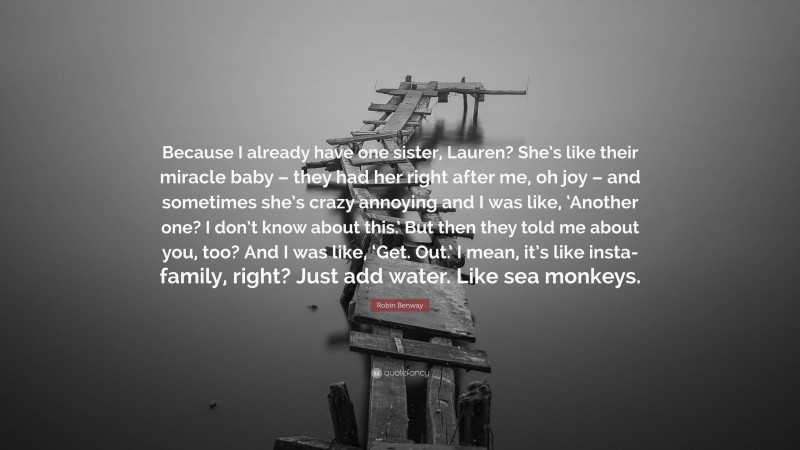 Robin Benway Quote: “Because I already have one sister, Lauren? She’s like their miracle baby – they had her right after me, oh joy – and sometimes she’s crazy annoying and I was like, ‘Another one? I don’t know about this.’ But then they told me about you, too? And I was like, ‘Get. Out.’ I mean, it’s like insta-family, right? Just add water. Like sea monkeys.”