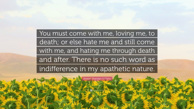 Joseph Sheridan Le Fanu Quote: “You must come with me, loving me, to death; or else hate me and still come with me, and hating me through death and after. There is no such word as indifference in my apathetic nature.”