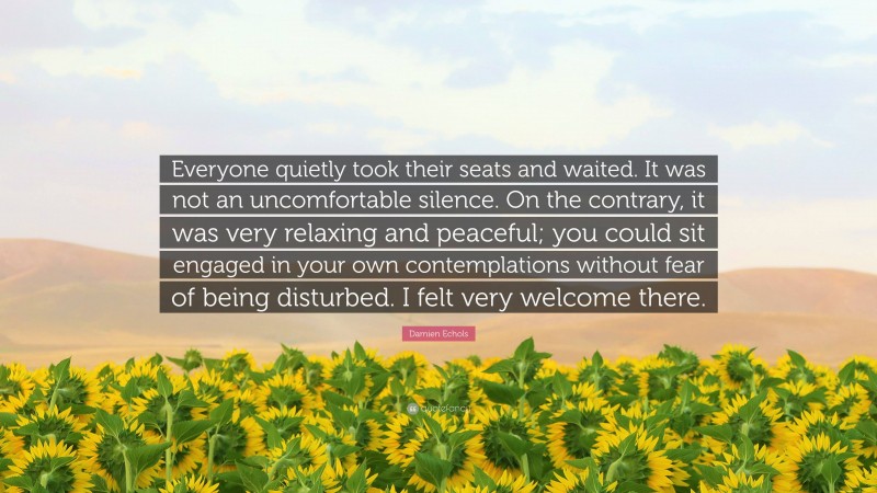 Damien Echols Quote: “Everyone quietly took their seats and waited. It was not an uncomfortable silence. On the contrary, it was very relaxing and peaceful; you could sit engaged in your own contemplations without fear of being disturbed. I felt very welcome there.”