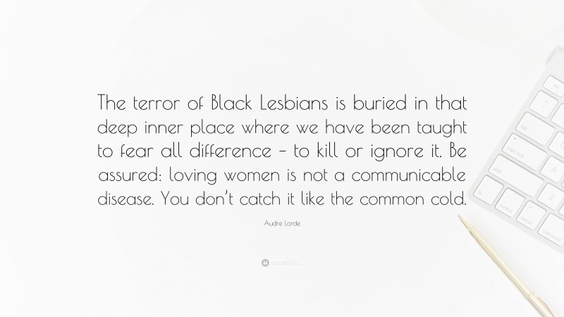 Audre Lorde Quote: “The terror of Black Lesbians is buried in that deep inner place where we have been taught to fear all difference – to kill or ignore it. Be assured: loving women is not a communicable disease. You don’t catch it like the common cold.”