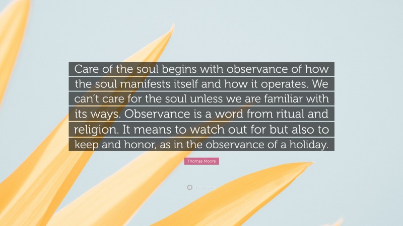 Thomas Moore Quote: “Care of the soul begins with observance of how the soul manifests itself and how it operates. We can’t care for the soul unless we are familiar with its ways. Observance is a word from ritual and religion. It means to watch out for but also to keep and honor, as in the observance of a holiday.”