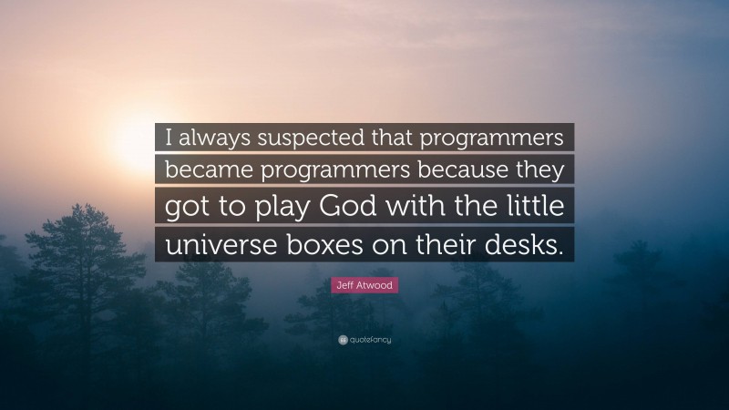 Jeff Atwood Quote: “I always suspected that programmers became programmers because they got to play God with the little universe boxes on their desks.”