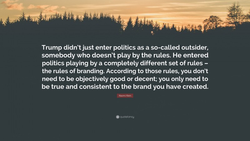 Naomi Klein Quote: “Trump didn’t just enter politics as a so-called outsider, somebody who doesn’t play by the rules. He entered politics playing by a completely different set of rules – the rules of branding. According to those rules, you don’t need to be objectively good or decent; you only need to be true and consistent to the brand you have created.”