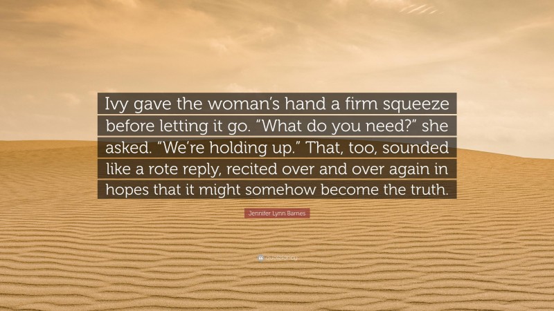 Jennifer Lynn Barnes Quote: “Ivy gave the woman’s hand a firm squeeze before letting it go. “What do you need?” she asked. “We’re holding up.” That, too, sounded like a rote reply, recited over and over again in hopes that it might somehow become the truth.”