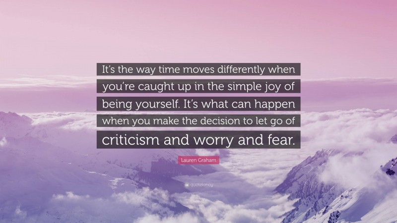 Lauren Graham Quote: “It’s the way time moves differently when you’re caught up in the simple joy of being yourself. It’s what can happen when you make the decision to let go of criticism and worry and fear.”