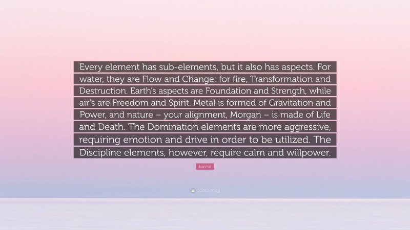 Ivan Kal Quote: “Every element has sub-elements, but it also has aspects. For water, they are Flow and Change; for fire, Transformation and Destruction. Earth’s aspects are Foundation and Strength, while air’s are Freedom and Spirit. Metal is formed of Gravitation and Power, and nature – your alignment, Morgan – is made of Life and Death. The Domination elements are more aggressive, requiring emotion and drive in order to be utilized. The Discipline elements, however, require calm and willpower.”