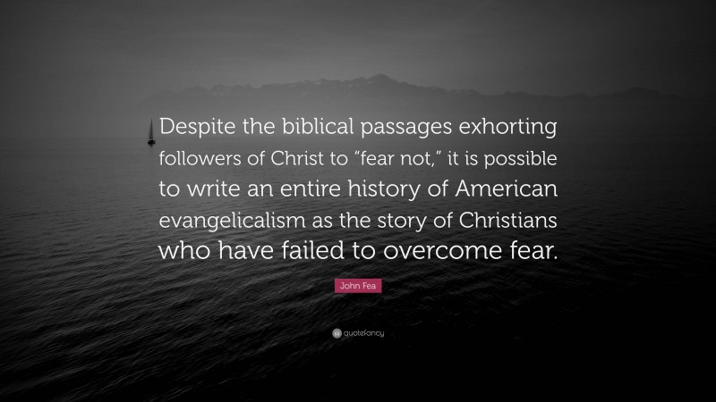 John Fea Quote: “Despite the biblical passages exhorting followers of Christ to “fear not,” it is possible to write an entire history of American evangelicalism as the story of Christians who have failed to overcome fear.”