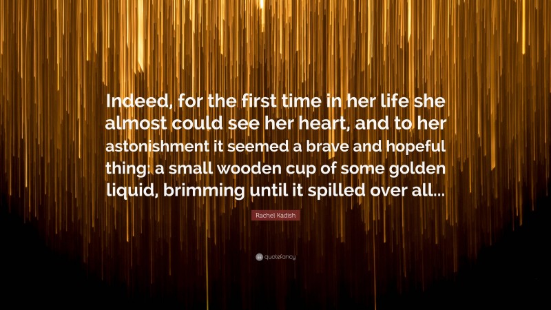Rachel Kadish Quote: “Indeed, for the first time in her life she almost could see her heart, and to her astonishment it seemed a brave and hopeful thing: a small wooden cup of some golden liquid, brimming until it spilled over all...”
