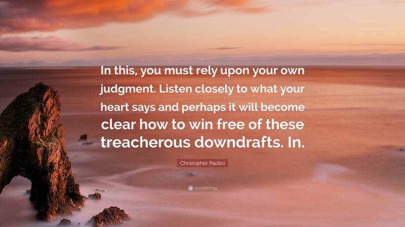 Christopher Paolini Quote: “In this, you must rely upon your own judgment. Listen closely to what your heart says and perhaps it will become clear how to win free of these treacherous downdrafts. In.”