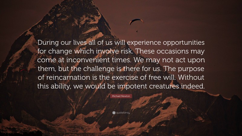 Michael Newton Quote: “During our lives all of us will experience opportunities for change which involve risk. These occasions may come at inconvenient times. We may not act upon them, but the challenge is there for us. The purpose of reincarnation is the exercise of free will. Without this ability, we would be impotent creatures indeed.”