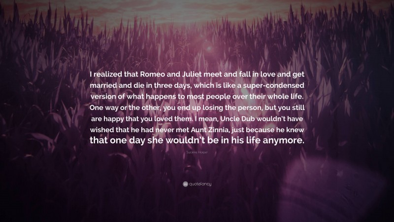 Suzanne Harper Quote: “I realized that Romeo and Juliet meet and fall in love and get married and die in three days, which is like a super-condensed version of what happens to most people over their whole life. One way or the other, you end up losing the person, but you still are happy that you loved them. I mean, Uncle Dub wouldn’t have wished that he had never met Aunt Zinnia, just because he knew that one day she wouldn’t be in his life anymore.”