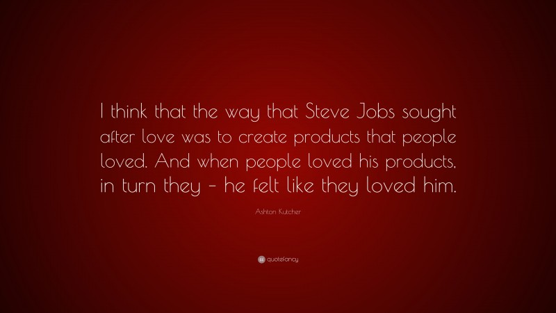 Ashton Kutcher Quote: “I think that the way that Steve Jobs sought after love was to create products that people loved. And when people loved his products, in turn they – he felt like they loved him.”